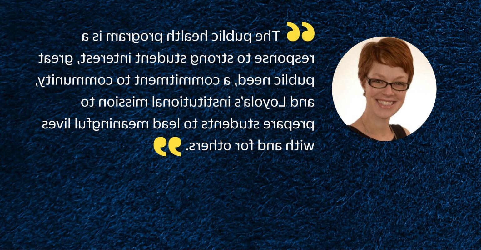 “公共卫生项目是对学生强烈兴趣的回应, 巨大的公共需求, 对mg游戏试玩的承诺, 和 Loyola's institutional mission to prepare students to lead meaningful lives with 和 for others.”